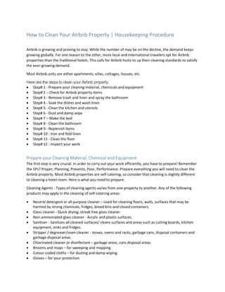 How to Clean Your Airbnb Property | Housekeeping Procedure
Airbnb is growing and proving to stay. While the number of may be on the decline, the demand keeps
growing globally. For one reason to the other, more local and international travelers opt for Airbnb
properties than the traditional hotels. This calls for Airbnb hosts to up their cleaning standards to satisfy
the ever-growing demand.
Most Airbnb units are either apartments, villas, cottages, houses, etc.
Here are the steps to clean your Airbnb property:
 Step# 1 - Prepare your cleaning material, chemicals and equipment
 Step# 2 – Check for Airbnb property items
 Step# 3 - Remove trash and linen and spray the bathroom
 Step# 4 - Soak the dishes and wash linen
 Step# 5 - Clean the kitchen and utensils
 Step# 6 - Dust and damp wipe
 Step# 7 – Make the bed
 Step# 8 - Clean the bathroom
 Step# 9 - Replenish items
 Step# 10 - Iron and fold linen
 Step# 11 - Clean the floor
 Step# 12 - Inspect your work
Prepare your Cleaning Material, Chemical and Equipment
The first step is very crucial. In order to carry out your work efficiently, you have to prepare! Remember
the 5Ps? Proper, Planning, Prevents, Poor, Performance. Prepare everything you will need to clean the
Airbnb property. Most Airbnb properties are self-catering, so consider that cleaning is slightly different
to cleaning a hotel room. Here is what you need to prepare:
Cleaning Agents - Types of cleaning agents varies from one property to another. Any of the following
products may apply in the cleaning of self-catering areas:
 Neutral detergent or all-purpose cleaner – Used for cleaning floors, walls, surfaces that may be
harmed by strong chemicals, fridges, bread bins and closed containers.
 Glass cleaner - Quick drying, streak free glass cleaner.
 Non-ammoniated glass cleaner - Acrylic and plastic surfaces.
 Sanitizer - Sanitizes all cleaned surfaces/ cleans surfaces and areas such as cutting boards, kitchen
equipment, sinks and fridges.
 Stripper / degreaser/oven cleaner - stoves, ovens and racks, garbage cans, disposal containers and
garbage disposal areas.
 Chlorinated cleaner or disinfectant – garbage areas, cans disposal areas.
 Brooms and mops – for sweeping and mopping.
 Colour-coded cloths – for dusting and damp wiping.
 Gloves – for your protection
 