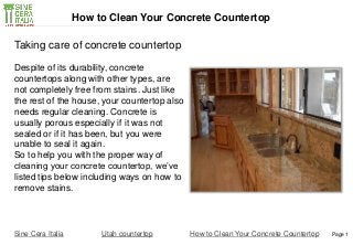 Page 1
Despite of its durability, concrete
countertops along with other types, are
not completely free from stains. Just like
the rest of the house, your countertop also
needs regular cleaning. Concrete is
usually porous especially if it was not
sealed or if it has been, but you were
unable to seal it again.
So to help you with the proper way of
cleaning your concrete countertop, we’ve
listed tips below including ways on how to
remove stains.
Sine Cera Italia Utah countertop
How to Clean Your Concrete Countertop
Taking care of concrete countertop
How to Clean Your Concrete Countertop
 