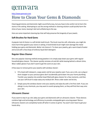 http://www.gemvara.com

How to Clean Your Gems & Diamonds
Cleaning gemstones and diamonds might sound fairly easy, but you have to be careful not to harm the
stone or the setting. Attempting to use the wrong method or cleaning solution could quickly harm the
shine of your stone, leaving it dull and unflattering to the eye.

Here are some important cleaning tips that will help preserve the longevity of your jewels:

Soft Brushes for Hard Gems
A popular tool of choice is a soft-bristle tooth brush. The brush must be soft; otherwise, you might do
more harm than good to your stone or setting. A hard-bristle brush might even damage the metal
holding your gems and diamonds. Better not chance it. To clean your jewelry, get a warm bowl of water
and scrub with a few drops of ordinary liquid dish detergent.

Regular Glass Cleaner
One very popular cleaning method among jewelers is to simply wipe down your gems with regular
household glass cleaner. The cleaner quickly removes oil and dirt while leaving behind a vibrant shine.
Wear rubber gloves if you don't want to get the scent on your skin.

A few ways to remove grime your jewelry with window cleaner:

    1. Fill a bowl with lukewarm, soapy water and let your jewelry soak. If you use a sink, use a plug or
       drain stopper so your precious gems don't accidentally spiral down into your home plumbing.
       Transfer your jewelry into another bowl filled with glass cleaner for a few moments, and then
       use your soft brush to wipe away any residual dirt. Rinse under water and let dry.

    2. Simply spray the window cleaner onto your jewelry and wipe dry with a lint-free cloth. If you are
       allergic to any chemicals, you may want to avoid spraying them, as they will find their way onto
       your skin.

Ultrasonic Cleaner
If you want to step it up a bit, baby your gems and diamonds with an ultrasonic cleaner. These devices
combine high-end technology and efficiency to provide unstoppable gem-scouring power! Bonus:
Ultrasonic cleaners are completely hands-off when it comes to grime. You won't even have to get your
hands dirty.
 