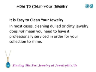 It is Easy to Clean Your Jewelry
In most cases, cleaning dulled or dirty jewelry
does not mean you need to have it
professionally serviced in order for your
collection to shine.
 