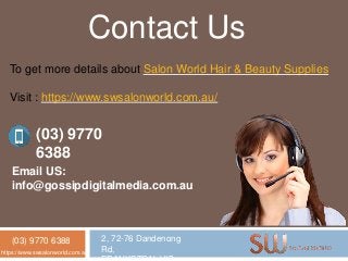 (03) 9770 6388 2, 72-76 Dandenong
Rd,https://www.swsalonworld.com.au/
Contact Us
To get more details about Salon World Hair & Beauty Supplies
Visit : https://www.swsalonworld.com.au/
(03) 9770
6388
Email US:
info@gossipdigitalmedia.com.au
 