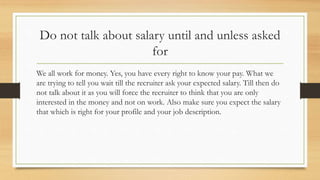 Do not talk about salary until and unless asked
for
We all work for money. Yes, you have every right to know your pay. What we
are trying to tell you wait till the recruiter ask your expected salary. Till then do
not talk about it as you will force the recruiter to think that you are only
interested in the money and not on work. Also make sure you expect the salary
that which is right for your profile and your job description.
 
