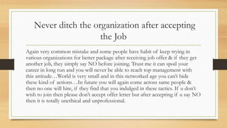 Never ditch the organization after accepting
the Job
Again very common mistake and some people have habit of keep trying in
various organizations for better package after receiving job offer & if they get
another job, they simply say NO before joining. Trust me it can spoil your
career in long run and you will never be able to reach top management with
this attitude…World is very small and in this networked age you can’t hide
these kind of actions…In future you will again come across same people &
then no one will hire, if they find that you indulged in these tactics. If u don’t
wish to join then please don’t accept offer letter but after accepting if u say NO
then it is totally unethical and unprofessional.
 