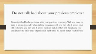 Do not talk bad about your previous employer
You might had bad experience with your previous company. Well you need to
keep it within yourself when talking to recruiter. If you can talk ill about your
old company, you can talk ill about them as well. So they will never give you
that chance to enter their organisation next time. So better watch your mouth.
 