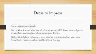 Dress to impress
Always dress appropriately.
Boys – Wear formals with pair of good shoes. Avoid T-shirts, shorts, slippers,
sports shoes and sunglasses hanging on your T-shirt.
Girls – Wear Salwar or business wear without revealing much of your skin.
Avoid heavy make up and preferably tie your hair up.
 