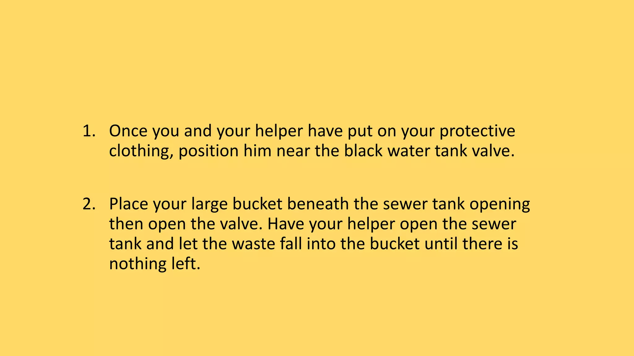 1. Once you and your helper have put on your protective
clothing, position him near the black water tank valve.
2. Place your large bucket beneath the sewer tank opening
then open the valve. Have your helper open the sewer
tank and let the waste fall into the bucket until there is
nothing left.
 