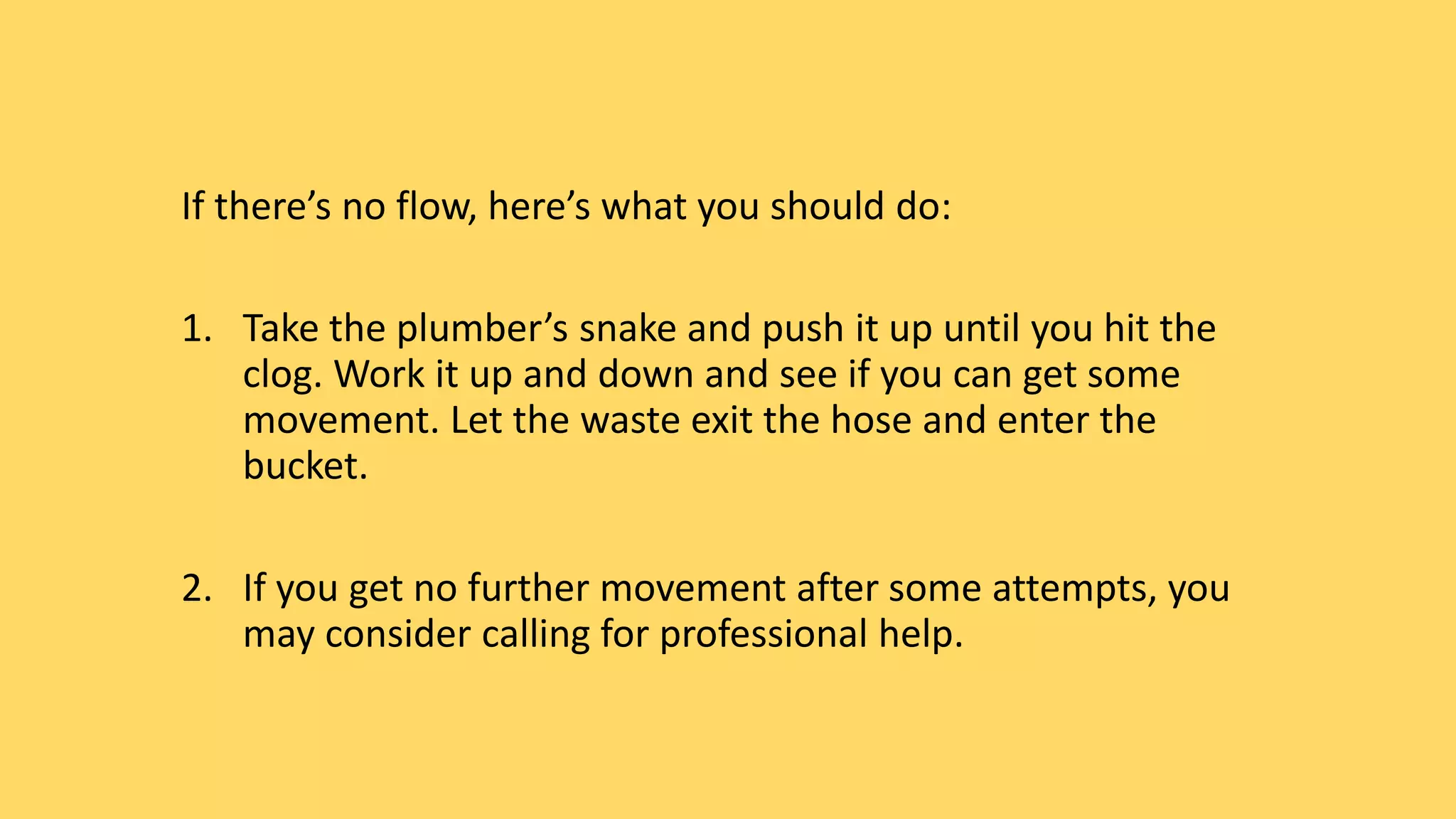 If there’s no flow, here’s what you should do:
1. Take the plumber’s snake and push it up until you hit the
clog. Work it up and down and see if you can get some
movement. Let the waste exit the hose and enter the
bucket.
2. If you get no further movement after some attempts, you
may consider calling for professional help.
 