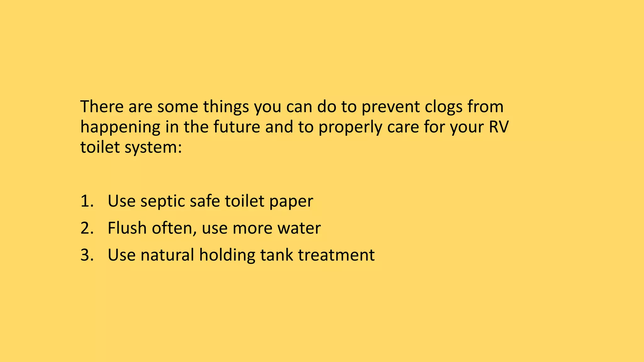 There are some things you can do to prevent clogs from
happening in the future and to properly care for your RV
toilet system:
1. Use septic safe toilet paper
2. Flush often, use more water
3. Use natural holding tank treatment
 