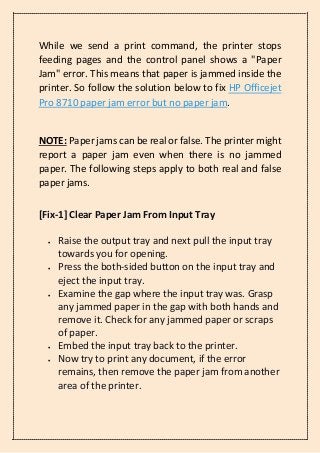 While we send a print command, the printer stops
feeding pages and the control panel shows a "Paper
Jam" error. This means that paper is jammed inside the
printer. So follow the solution below to fix HP Officejet
Pro 8710 paper jam error but no paper jam.
NOTE: Paper jams can be real or false. The printer might
report a paper jam even when there is no jammed
paper. The following steps apply to both real and false
paper jams.
[Fix-1] Clear Paper Jam From Input Tray
• Raise the output tray and next pull the input tray
towards you for opening.
• Press the both-sided button on the input tray and
eject the input tray.
• Examine the gap where the input tray was. Grasp
any jammed paper in the gap with both hands and
remove it. Check for any jammed paper or scraps
of paper.
• Embed the input tray back to the printer.
• Now try to print any document, if the error
remains, then remove the paper jam from another
area of the printer.
 