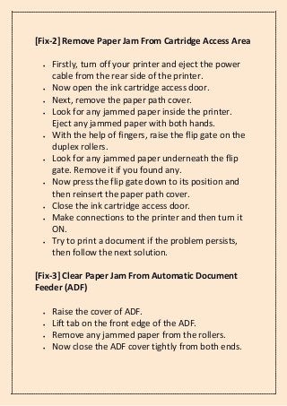 [Fix-2] Remove Paper Jam From Cartridge Access Area
• Firstly, turn off your printer and eject the power
cable from the rear side of the printer.
• Now open the ink cartridge access door.
• Next, remove the paper path cover.
• Look for any jammed paper inside the printer.
Eject any jammed paper with both hands.
• With the help of fingers, raise the flip gate on the
duplex rollers.
• Look for any jammed paper underneath the flip
gate. Remove it if you found any.
• Now press the flip gate down to its position and
then reinsert the paper path cover.
• Close the ink cartridge access door.
• Make connections to the printer and then turn it
ON.
• Try to print a document if the problem persists,
then follow the next solution.
[Fix-3] Clear Paper Jam From Automatic Document
Feeder (ADF)
• Raise the cover of ADF.
• Lift tab on the front edge of the ADF.
• Remove any jammed paper from the rollers.
• Now close the ADF cover tightly from both ends.
 
