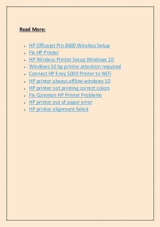Read More:
• HP Officejet Pro 8600 Wireless Setup
• Fix HP Printer
• HP Wireless Printer Setup Windows 10
• Windows 10 hp printer attention required
• Connect HP Envy 5000 Printer to WiFi
• HP printer always offline windows 10
• HP printer not printing correct colors
• Fix Common HP Printer Problems
• HP printer out of paper error
• HP printer alignment failed
 