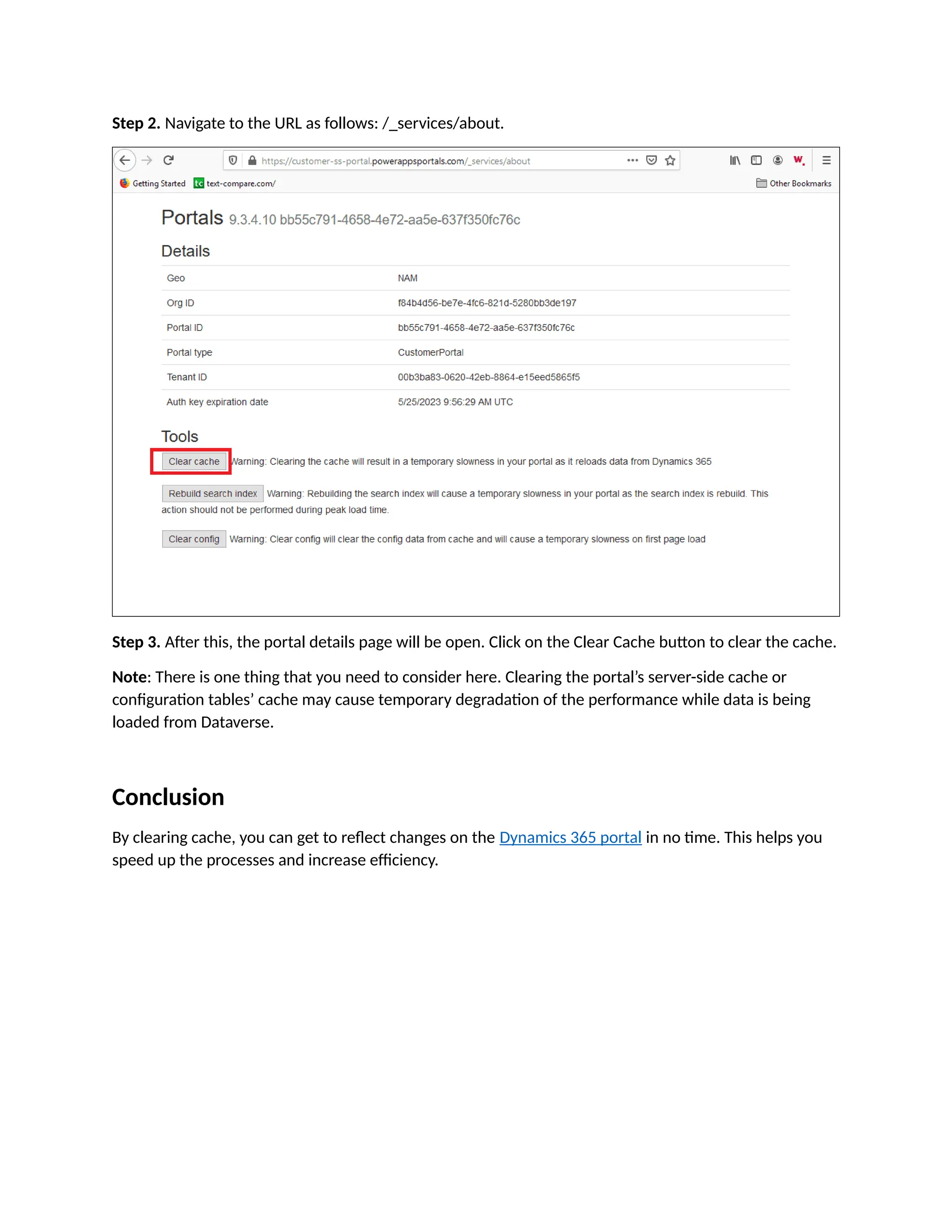Step 2. Navigate to the URL as follows: /_services/about.
Step 3. After this, the portal details page will be open. Click on the Clear Cache button to clear the cache.
Note: There is one thing that you need to consider here. Clearing the portal’s server-side cache or
configuration tables’ cache may cause temporary degradation of the performance while data is being
loaded from Dataverse.
Conclusion
By clearing cache, you can get to reflect changes on the Dynamics 365 portal in no time. This helps you
speed up the processes and increase efficiency.
 
