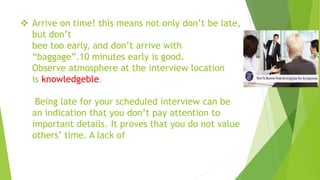  Arrive on time! this means not only don’t be late,
but don’t
bee too early, and don’t arrive with
“baggage”.10 minutes early is good.
Observe atmosphere at the interview location
is knowledgeble.
Being late for your scheduled interview can be
an indication that you don’t pay attention to
important details. It proves that you do not value
others’ time. A lack of
 