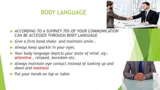 BODY LANGUAGE
 ACCORDING TO A SUVRVEY 70% OF YOUR COMMUNICATION
CAN BE ACCESSED THROUGH BODY LANGUAGE
 Give a firm hand shake and maintain smile .
 Always keep sparkle in your eyes.
 Your body language depicts your state of mind .eg:-
attentive , relaxed, boredom etc.
 Always maintain eye contact instead of looking up and
down and neatness
 Put your hands on lap or table
 