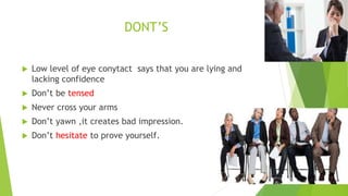 DONT’S
 Low level of eye conytact says that you are lying and
lacking confidence
 Don’t be tensed
 Never cross your arms
 Don’t yawn ,it creates bad impression.
 Don’t hesitate to prove yourself.
 