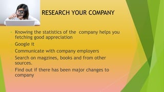 RESEARCH YOUR COMPANY
 Knowing the statistics of the company helps you
fetching good appreciation
o Google it
o Communicate with company employers
o Search on magzines, books and from other
sources.
o Find out if there has been major changes to
company
 