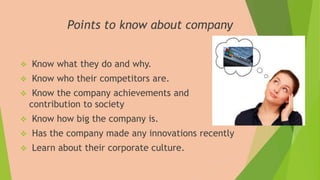 Points to know about company
 Know what they do and why.
 Know who their competitors are.
 Know the company achievements and
contribution to society
 Know how big the company is.
 Has the company made any innovations recently
 Learn about their corporate culture.
 