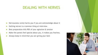 DEALING WITH NERVES
 Nervousness rarely harms you if you are acknowledge about it
 Getting nerves is a common thing at interview.
 Best preparation kills 90% of your agitation & tension
 Make the panels feel special about you, it makes you fearless.
 Always keep in mind that you are giving your best
 