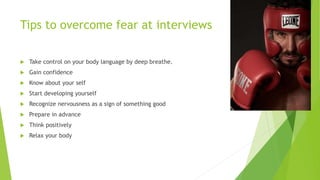Tips to overcome fear at interviews
 Take control on your body language by deep breathe.
 Gain confidence
 Know about your self
 Start developing yourself
 Recognize nervousness as a sign of something good
 Prepare in advance
 Think positively
 Relax your body
 
