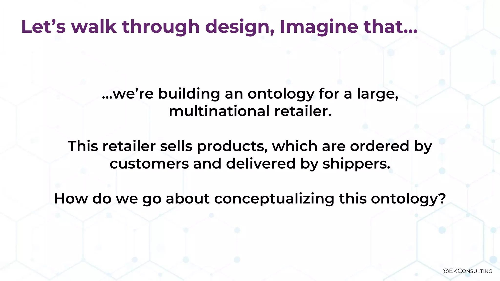 Let’s walk through design, Imagine that…
…we’re building an ontology for a large,
multinational retailer.
This retailer sells products, which are ordered by
customers and delivered by shippers.
How do we go about conceptualizing this ontology?
@EKCONSULTING
 