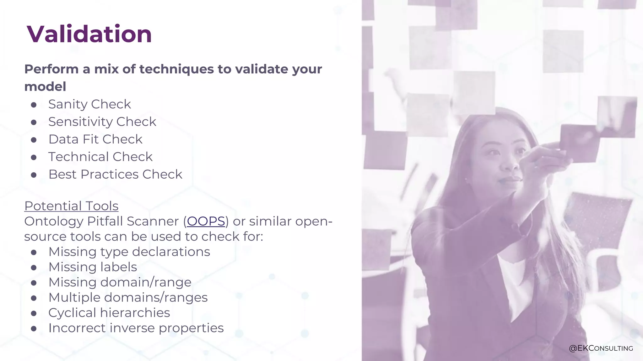 Validation
Perform a mix of techniques to validate your
model
● Sanity Check
● Sensitivity Check
● Data Fit Check
● Technical Check
● Best Practices Check
Potential Tools
Ontology Pitfall Scanner (OOPS) or similar open-
source tools can be used to check for:
● Missing type declarations
● Missing labels
● Missing domain/range
● Multiple domains/ranges
● Cyclical hierarchies
● Incorrect inverse properties
@EKCONSULTING
 