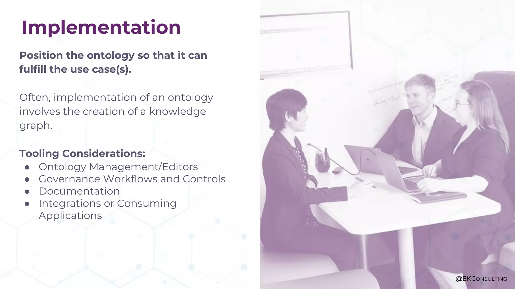 Implementation
Position the ontology so that it can
fulfill the use case(s).
Often, implementation of an ontology
involves the creation of a knowledge
graph.
Tooling Considerations:
● Ontology Management/Editors
● Governance Workflows and Controls
● Documentation
● Integrations or Consuming
Applications
@EKCONSULTING
 