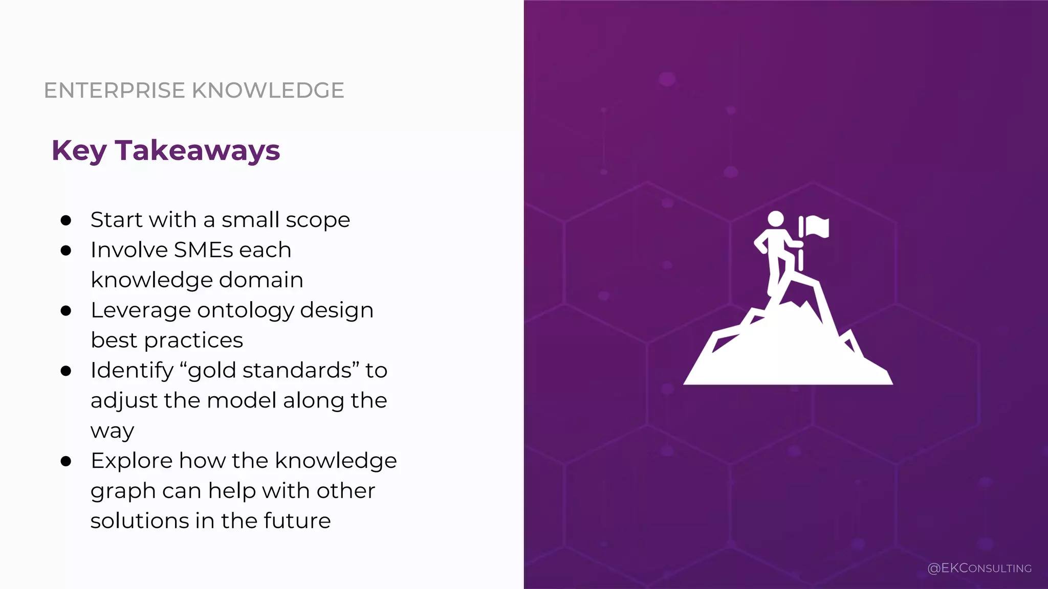 ENTERPRISE KNOWLEDGE
● Start with a small scope
● Involve SMEs each
knowledge domain
● Leverage ontology design
best practices
● Identify “gold standards” to
adjust the model along the
way
● Explore how the knowledge
graph can help with other
solutions in the future
Key Takeaways
@EKCONSULTING
 