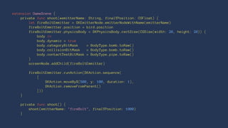 extension GameScene { 
private func shoot(#emitterName: String, finalYPosition: CGFloat) { 
let fireBoltEmmitter = SKEmitterNode.emitterNodeWithName(emitterName) 
fireBoltEmmitter.position = bird.position 
fireBoltEmmitter.physicsBody = SKPhysicsBody.rectSize(CGSize(width: 20, height: 20)) { 
body in 
body.dynamic = true 
body.categoryBitMask = BodyType.bomb.toRaw() 
body.collisionBitMask = BodyType.bomb.toRaw() 
body.contactTestBitMask = BodyType.pipe.toRaw() 
} 
screenNode.addChild(fireBoltEmmitter) 
fireBoltEmmitter.runAction(SKAction.sequence( 
[ 
SKAction.moveByX(500, y: 100, duration: 1), 
SKAction.removeFromParent() 
])) 
} 
private func shoot() { 
shoot(emitterName: "fireBolt", finalYPosition: 1000) 
} 
 