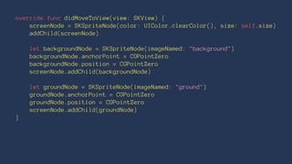 override func didMoveToView(view: SKView) { 
screenNode = SKSpriteNode(color: UIColor.clearColor(), size: self.size) 
addChild(screenNode) 
let backgroundNode = SKSpriteNode(imageNamed: "background") 
backgroundNode.anchorPoint = CGPointZero 
backgroundNode.position = CGPointZero 
screenNode.addChild(backgroundNode) 
let groundNode = SKSpriteNode(imageNamed: "ground") 
groundNode.anchorPoint = CGPointZero 
groundNode.position = CGPointZero 
screenNode.addChild(groundNode) 
} 
 