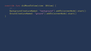 override func didMoveToView(view: SKView) { 
//... 
Background(textureNamed: "background").addTo(screenNode).start() 
Ground(textureNamed: "ground").addTo(screenNode).start() 
} 
 