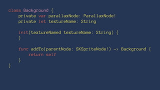 class Background { 
private var parallaxNode: ParallaxNode! 
private let textureName: String 
init(textureNamed textureName: String) { 
} 
func addTo(parentNode: SKSpriteNode!) -> Background { 
return self 
} 
} 
 