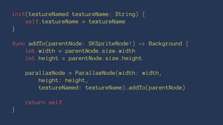 init(textureNamed textureName: String) { 
self.textureName = textureName 
} 
func addTo(parentNode: SKSpriteNode!) -> Background { 
let width = parentNode.size.width 
let height = parentNode.size.height 
parallaxNode = ParallaxNode(width: width, 
height: height, 
textureNamed: textureName).addTo(parentNode) 
return self 
} 
 