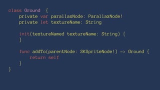class Ground { 
private var parallaxNode: ParallaxNode! 
private let textureName: String 
init(textureNamed textureName: String) { 
} 
func addTo(parentNode: SKSpriteNode!) -> Ground { 
return self 
} 
} 
 