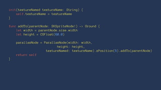 init(textureNamed textureName: String) { 
self.textureName = textureName 
} 
func addTo(parentNode: SKSpriteNode!) -> Ground { 
let width = parentNode.size.width 
let height = CGFloat(60.0) 
parallaxNode = ParallaxNode(width: width, 
height: height, 
textureNamed: textureName).zPosition(5).addTo(parentNode) 
return self 
} 
 