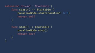extension Ground : Startable { 
func start() -> Startable { 
parallaxNode.start(duration: 5.0) 
return self 
} 
func stop() -> Startable { 
parallaxNode.stop() 
return self 
} 
} 
 