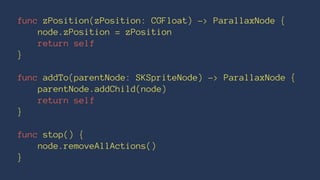 func zPosition(zPosition: CGFloat) -> ParallaxNode { 
node.zPosition = zPosition 
return self 
} 
func addTo(parentNode: SKSpriteNode) -> ParallaxNode { 
parentNode.addChild(node) 
return self 
} 
func stop() { 
node.removeAllActions() 
} 
 