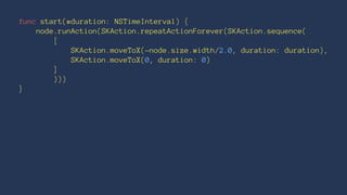 func start(#duration: NSTimeInterval) { 
node.runAction(SKAction.repeatActionForever(SKAction.sequence( 
[ 
SKAction.moveToX(-node.size.width/2.0, duration: duration), 
SKAction.moveToX(0, duration: 0) 
] 
))) 
} 
 