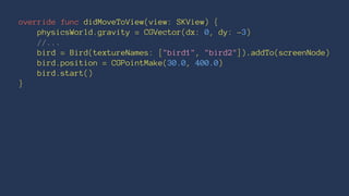 override func didMoveToView(view: SKView) { 
physicsWorld.gravity = CGVector(dx: 0, dy: -3) 
//... 
bird = Bird(textureNames: ["bird1", "bird2"]).addTo(screenNode) 
bird.position = CGPointMake(30.0, 400.0) 
bird.start() 
} 
 