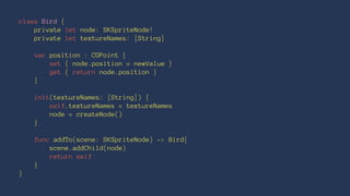 class Bird { 
private let node: SKSpriteNode! 
private let textureNames: [String] 
var position : CGPoint { 
set { node.position = newValue } 
get { return node.position } 
} 
init(textureNames: [String]) { 
self.textureNames = textureNames 
node = createNode() 
} 
func addTo(scene: SKSpriteNode) -> Bird{ 
scene.addChild(node) 
return self 
} 
} 
 