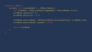 extension Bird { 
private func createNode() -> SKSpriteNode { 
let birdNode = SKSpriteNode(imageNamed: textureNames.first!) 
birdNode.setScale(1.8) 
birdNode.zPosition = 2.0 
birdNode.physicsBody = SKPhysicsBody(rectangleOfSize: birdNode.size) 
birdNode.physicsBody!.dynamic = true 
return birdNode 
} 
} 
 