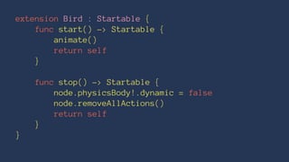 extension Bird : Startable { 
func start() -> Startable { 
animate() 
return self 
} 
func stop() -> Startable { 
node.physicsBody!.dynamic = false 
node.removeAllActions() 
return self 
} 
} 
 