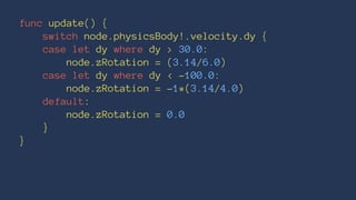 func update() { 
switch node.physicsBody!.velocity.dy { 
case let dy where dy > 30.0: 
node.zRotation = (3.14/6.0) 
case let dy where dy < -100.0: 
node.zRotation = -1*(3.14/4.0) 
default: 
node.zRotation = 0.0 
} 
} 
 