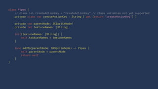 class Pipes { 
// class let createActionKey = "createActionKey" // class variables not yet supported 
private class var createActionKey : String { get {return "createActionKey"} } 
private var parentNode: SKSpriteNode! 
private let textureNames: [String] 
init(textureNames: [String]) { 
self.textureNames = textureNames 
} 
func addTo(parentNode: SKSpriteNode) -> Pipes { 
self.parentNode = parentNode 
return self 
} 
} 
 
