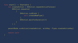 func start() -> Startable { 
let createAction = SKAction.repeatActionForever( 
SKAction.sequence( 
[ 
SKAction.runBlock { 
self.createNewPipe() 
}, 
SKAction.waitForDuration(3) 
] 
) ) 
parentNode.runAction(createAction, withKey: Pipes.createActionKey) 
return self 
} 
 