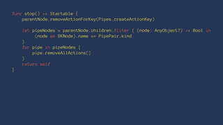 func stop() -> Startable { 
parentNode.removeActionForKey(Pipes.createActionKey) 
let pipeNodes = parentNode.children.filter { (node: AnyObject?) -> Bool in 
(node as SKNode).name == PipePair.kind 
} 
for pipe in pipeNodes { 
pipe.removeAllActions() 
} 
return self 
} 
 
