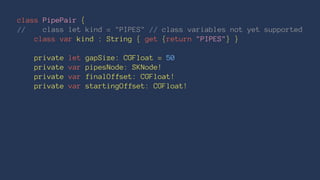 class PipePair { 
// class let kind = "PIPES" // class variables not yet supported 
class var kind : String { get {return "PIPES"} } 
private let gapSize: CGFloat = 50 
private var pipesNode: SKNode! 
private var finalOffset: CGFloat! 
private var startingOffset: CGFloat! 
 