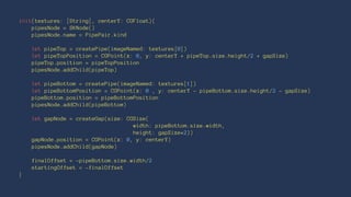 init(textures: [String], centerY: CGFloat){ 
pipesNode = SKNode() 
pipesNode.name = PipePair.kind 
let pipeTop = createPipe(imageNamed: textures[0]) 
let pipeTopPosition = CGPoint(x: 0, y: centerY + pipeTop.size.height/2 + gapSize) 
pipeTop.position = pipeTopPosition 
pipesNode.addChild(pipeTop) 
let pipeBottom = createPipe(imageNamed: textures[1]) 
let pipeBottomPosition = CGPoint(x: 0 , y: centerY - pipeBottom.size.height/2 - gapSize) 
pipeBottom.position = pipeBottomPosition 
pipesNode.addChild(pipeBottom) 
let gapNode = createGap(size: CGSize( 
width: pipeBottom.size.width, 
height: gapSize*2)) 
gapNode.position = CGPoint(x: 0, y: centerY) 
pipesNode.addChild(gapNode) 
finalOffset = -pipeBottom.size.width/2 
startingOffset = -finalOffset 
} 
 