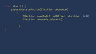 func start() { 
pipesNode.runAction(SKAction.sequence( 
[ 
SKAction.moveToX(finalOffset, duration: 6.0), 
SKAction.removeFromParent() 
] 
)) 
} 
 