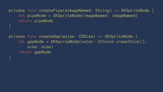 private func createPipe(#imageNamed: String) -> SKSpriteNode { 
let pipeNode = SKSpriteNode(imageNamed: imageNamed) 
return pipeNode 
} 
private func createGap(#size: CGSize) -> SKSpriteNode { 
let gapNode = SKSpriteNode(color: UIColor.clearColor(), 
size: size) 
return gapNode 
} 
 