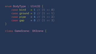 enum BodyType : UInt32 { 
case bird = 1 // (1 << 0) 
case ground = 2 // (1 << 1) 
case pipe = 4 // (1 << 2) 
case gap = 8 // (1 << 3) 
} 
class GameScene: SKScene { 
 